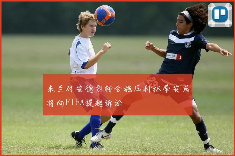 米兰对安德烈转会施压科林蒂安或将向FIFA提起诉讼