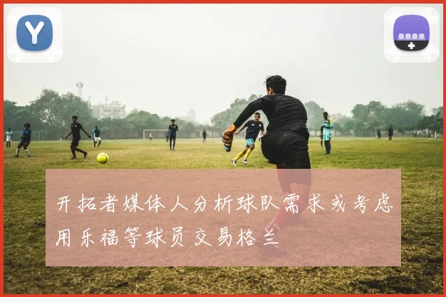 开拓者媒体人分析球队需求或考虑用乐福等球员交易格兰