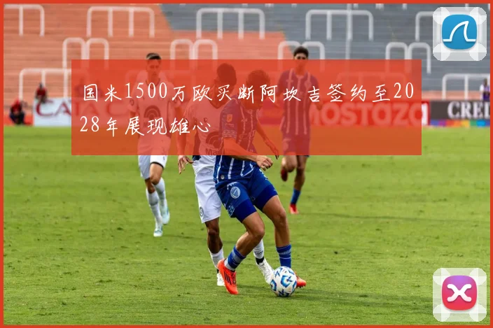 国米1500万欧买断阿坎吉签约至2028年展现雄心
