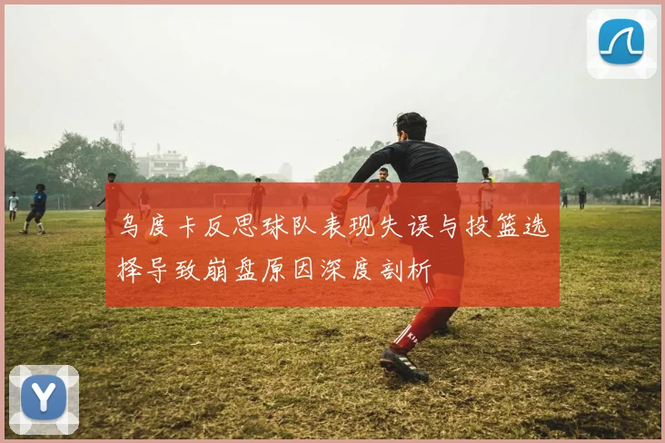 乌度卡反思球队表现失误与投篮选择导致崩盘原因深度剖析