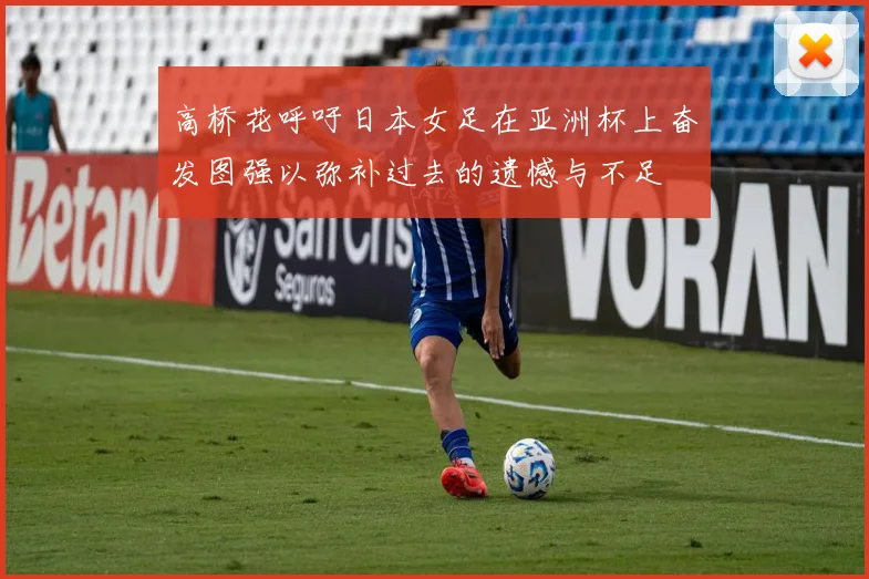 高桥花呼吁日本女足在亚洲杯上奋发图强以弥补过去的遗憾与不足