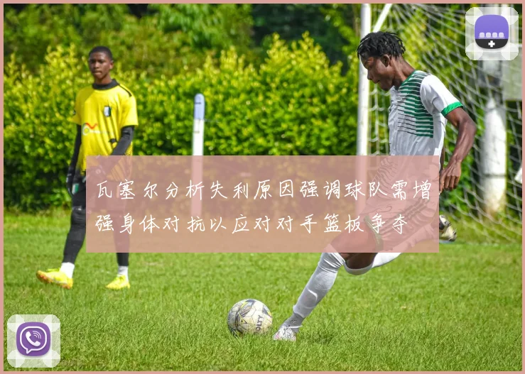 瓦塞尔分析失利原因强调球队需增强身体对抗以应对对手篮板争夺