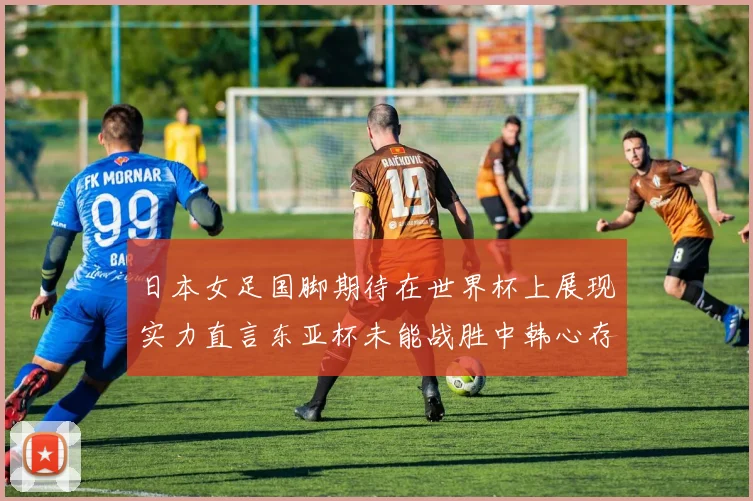 日本女足国脚期待在世界杯上展现实力直言东亚杯未能战胜中韩心存不甘