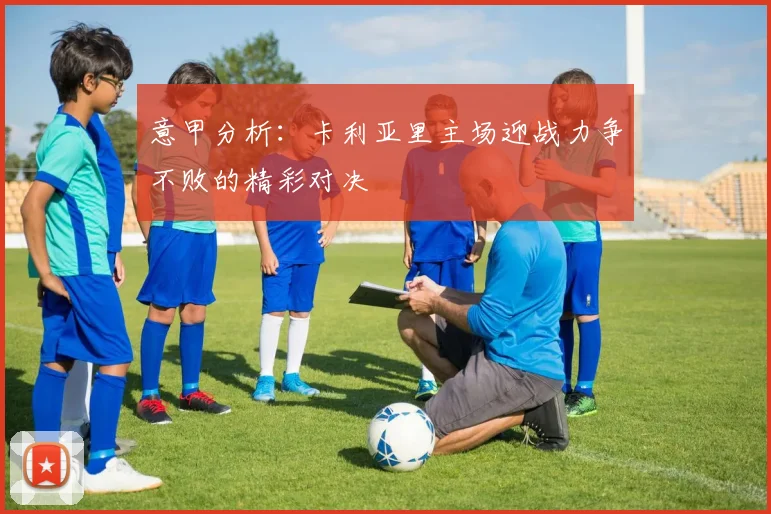 意甲分析：卡利亚里主场迎战力争不败的精彩对决