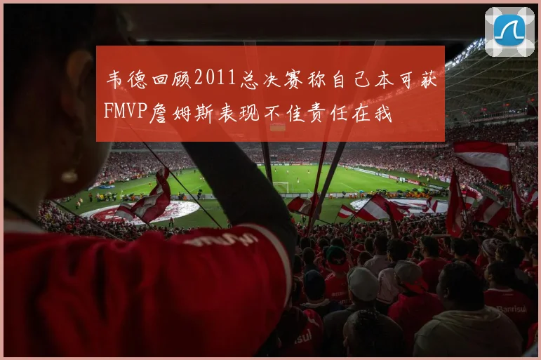 韦德回顾2011总决赛称自己本可获FMVP詹姆斯表现不佳责任在我