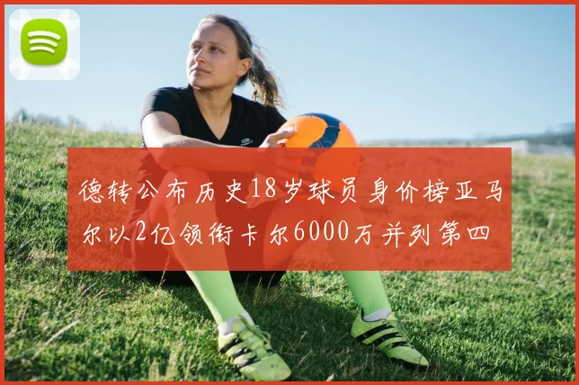 德转公布历史18岁球员身价榜亚马尔以2亿领衔卡尔6000万并列第四
