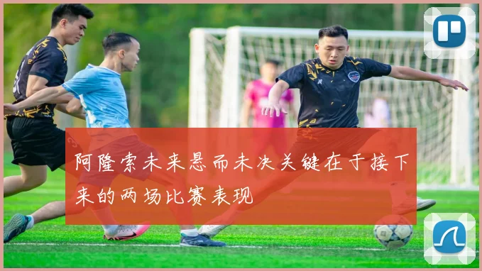 阿隆索未来悬而未决关键在于接下来的两场比赛表现