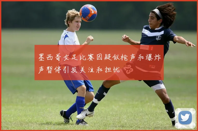 墨西哥女足比赛因疑似枪声和爆炸声暂停引发关注和担忧