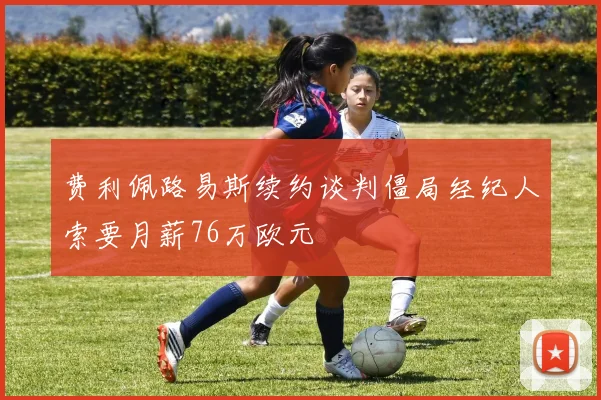 费利佩路易斯续约谈判僵局经纪人索要月薪76万欧元