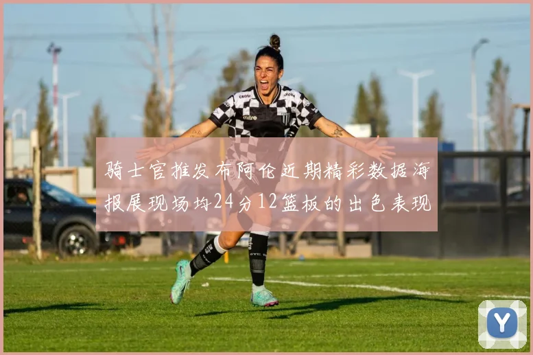 骑士官推发布阿伦近期精彩数据海报展现场均24分12篮板的出色表现