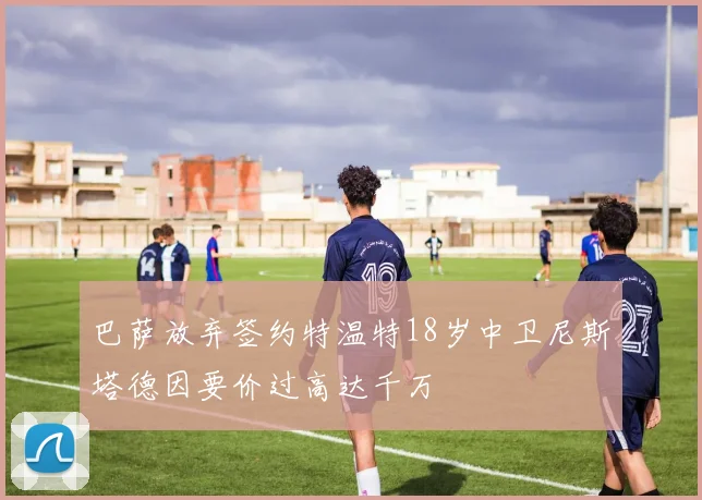 巴萨放弃签约特温特18岁中卫尼斯塔德因要价过高达千万