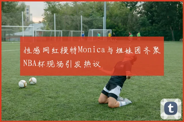 性感网红模特Monica与姐妹团齐聚NBA杯现场引发热议