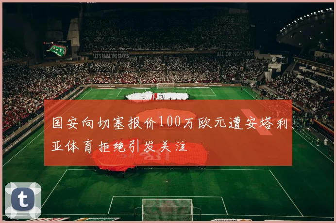 国安向切塞报价100万欧元遭安塔利亚体育拒绝引发关注
