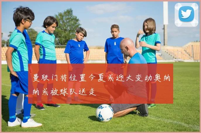 曼联门将位置今夏或迎大变动奥纳纳或被球队送走