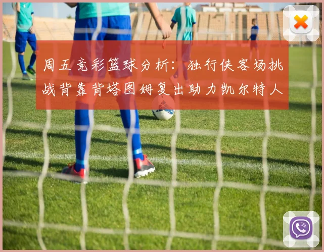 周五竞彩篮球分析：独行侠客场挑战背靠背塔图姆复出助力凯尔特人