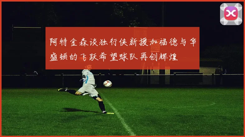 阿特金森谈独行侠新援加福德与华盛顿的飞跃希望球队再创辉煌