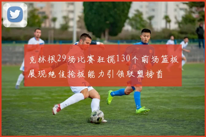 克林根29场比赛狂揽130个前场篮板展现绝佳抢板能力引领联盟榜首