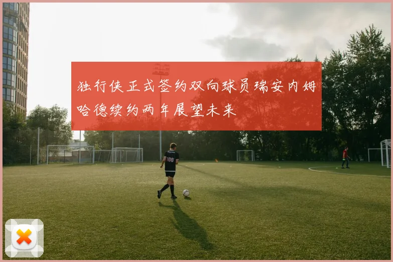 独行侠正式签约双向球员瑞安内姆哈德续约两年展望未来