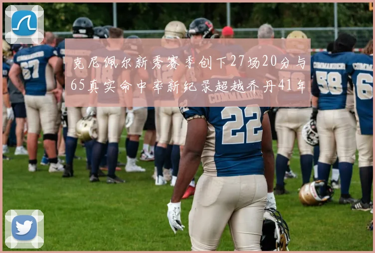 克尼佩尔新秀赛季创下27场20分与65真实命中率新纪录超越乔丹41年历史