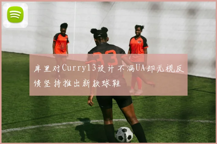 库里对Curry13设计不满UA却无视反馈坚持推出新款球鞋