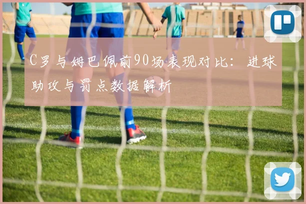 C罗与姆巴佩前90场表现对比：进球助攻与罚点数据解析