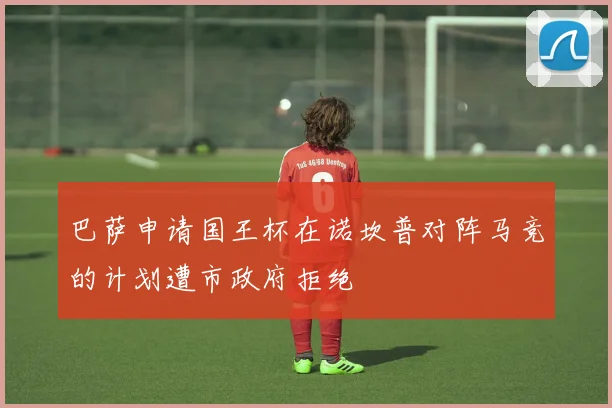 巴萨申请国王杯在诺坎普对阵马竞的计划遭市政府拒绝