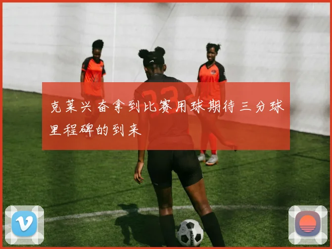 克莱兴奋拿到比赛用球期待三分球里程碑的到来