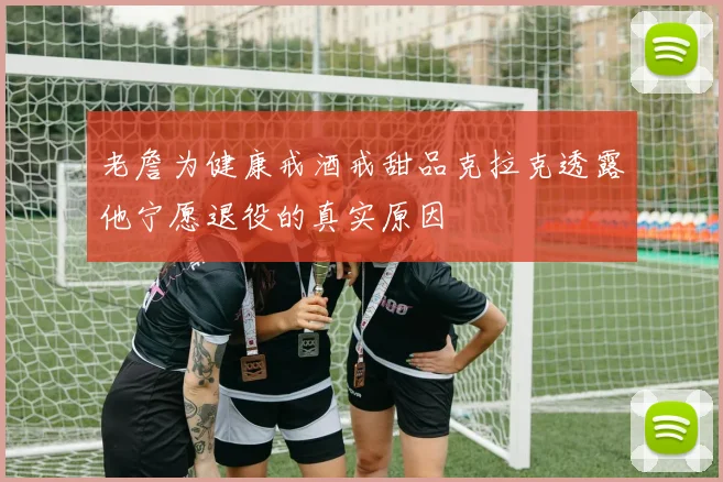 老詹为健康戒酒戒甜品克拉克透露他宁愿退役的真实原因